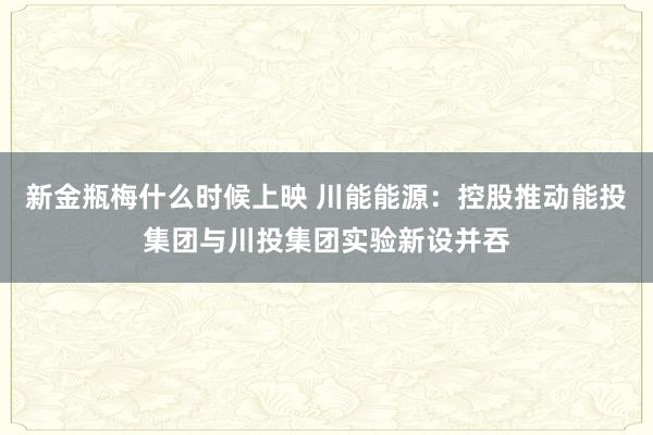 新金瓶梅什么时候上映 川能能源：控股推动能投集团与川投集团实验新设并吞