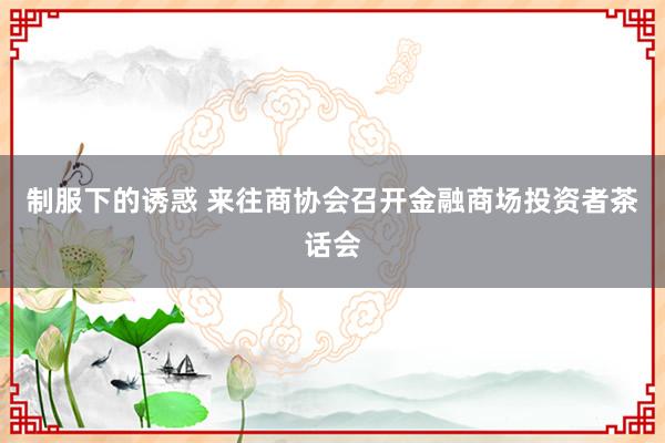 制服下的诱惑 来往商协会召开金融商场投资者茶话会