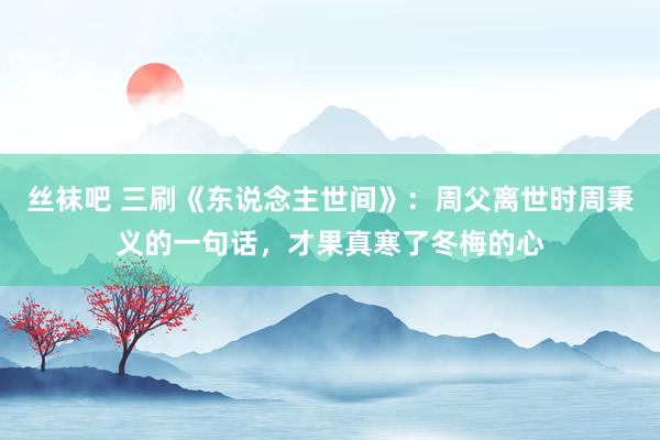 丝袜吧 三刷《东说念主世间》：周父离世时周秉义的一句话，才果真寒了冬梅的心