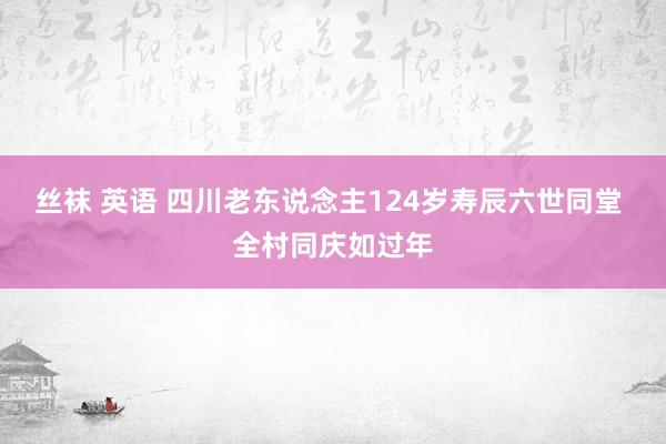 丝袜 英语 四川老东说念主124岁寿辰六世同堂 全村同庆如过年