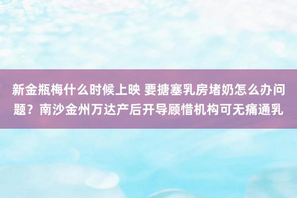 新金瓶梅什么时候上映 要搪塞乳房堵奶怎么办问题？南沙金州万达产后开导顾惜机构可无痛通乳