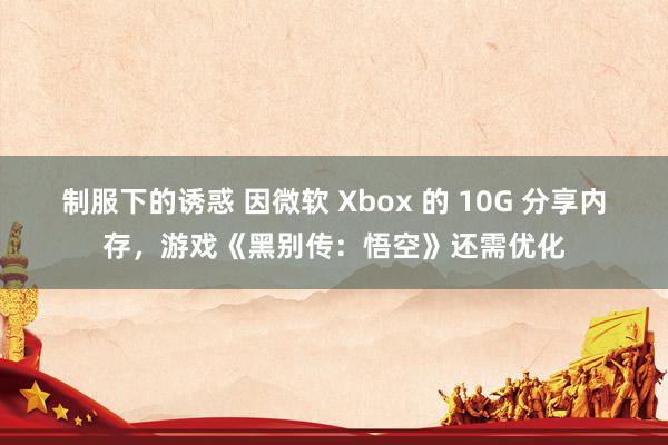 制服下的诱惑 因微软 Xbox 的 10G 分享内存，游戏《黑别传：悟空》还需优化