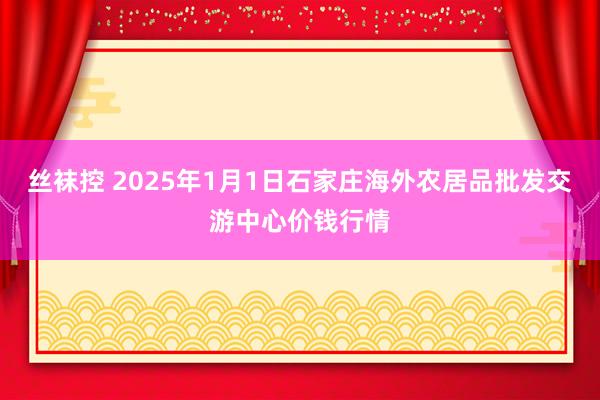 丝袜控 2025年1月1日石家庄海外农居品批发交游中心价钱行情