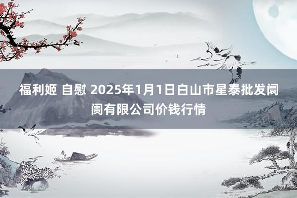 福利姬 自慰 2025年1月1日白山市星泰批发阛阓有限公司价钱行情