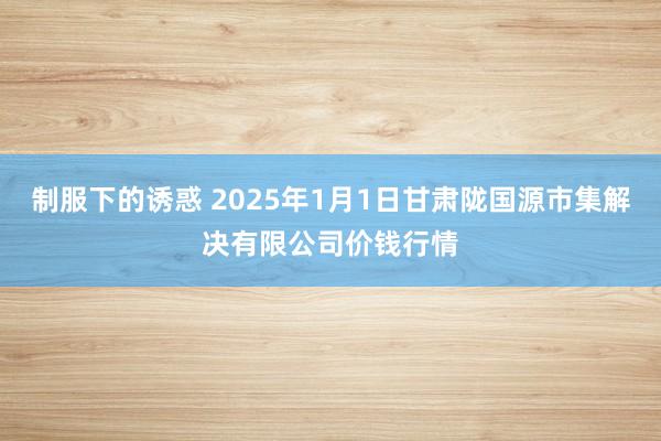 制服下的诱惑 2025年1月1日甘肃陇国源市集解决有限公司价钱行情