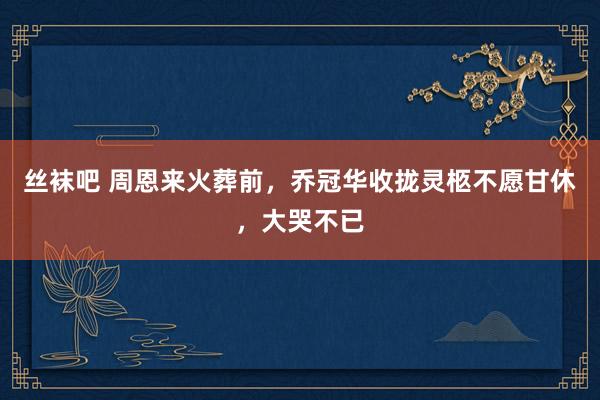 丝袜吧 周恩来火葬前，乔冠华收拢灵柩不愿甘休，大哭不已