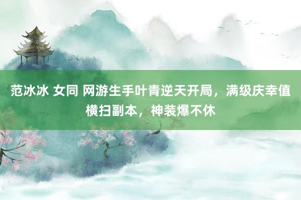 范冰冰 女同 网游生手叶青逆天开局，满级庆幸值横扫副本，神装爆不休