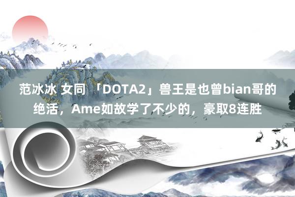 范冰冰 女同 「DOTA2」兽王是也曾bian哥的绝活，Ame如故学了不少的，豪取8连胜