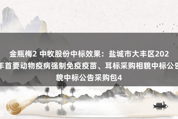 金瓶梅2 中牧股份中标效果：盐城市大丰区2024年下半年首要动物疫病强制免疫疫苗、耳标采购相貌中标公告采购包4