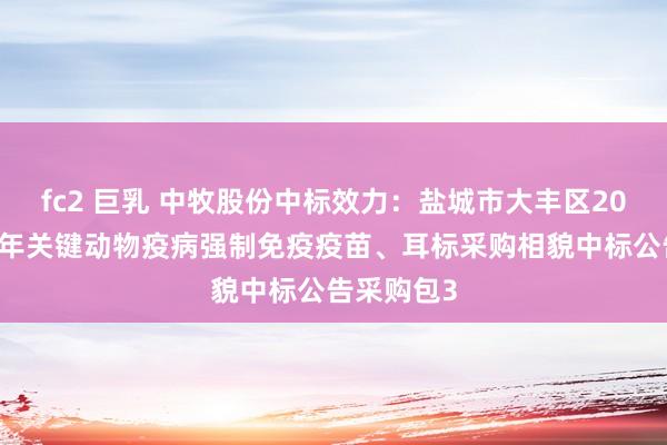 fc2 巨乳 中牧股份中标效力：盐城市大丰区2024年下半年关键动物疫病强制免疫疫苗、耳标采购相貌中标公告采购包3