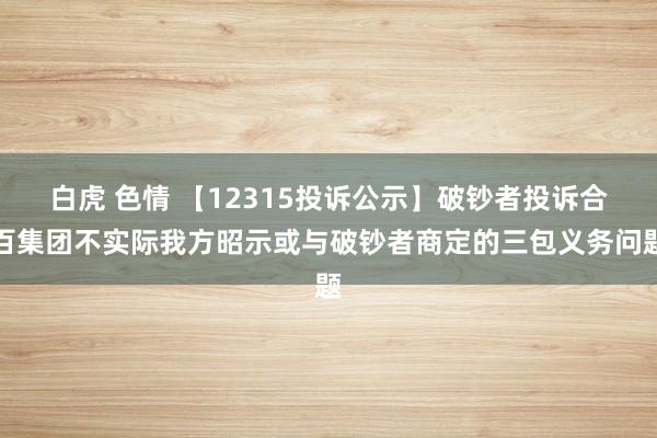 白虎 色情 【12315投诉公示】破钞者投诉合百集团不实际我方昭示或与破钞者商定的三包义务问题