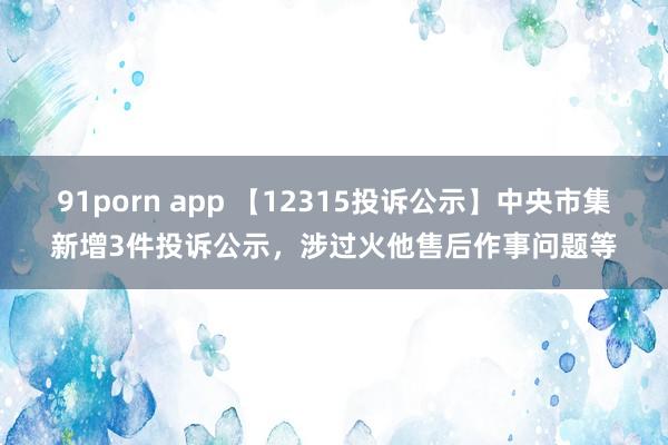 91porn app 【12315投诉公示】中央市集新增3件投诉公示，涉过火他售后作事问题等