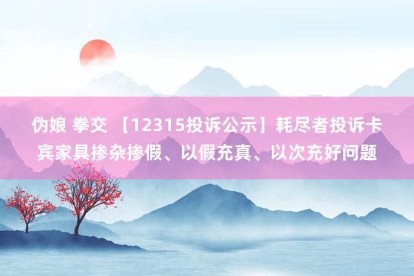 伪娘 拳交 【12315投诉公示】耗尽者投诉卡宾家具掺杂掺假、以假充真、以次充好问题