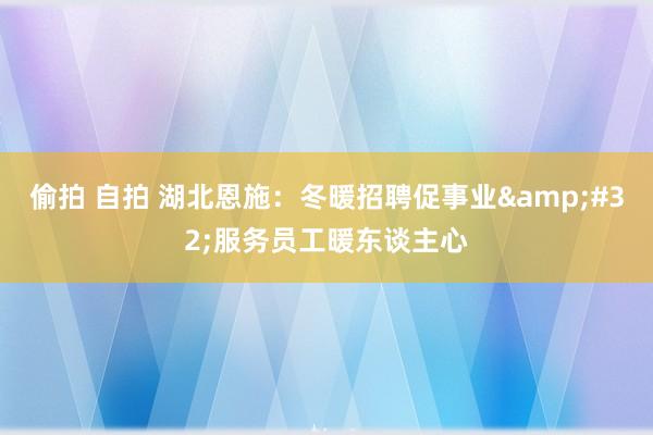 偷拍 自拍 湖北恩施：冬暖招聘促事业&#32;服务员工暖东谈主心