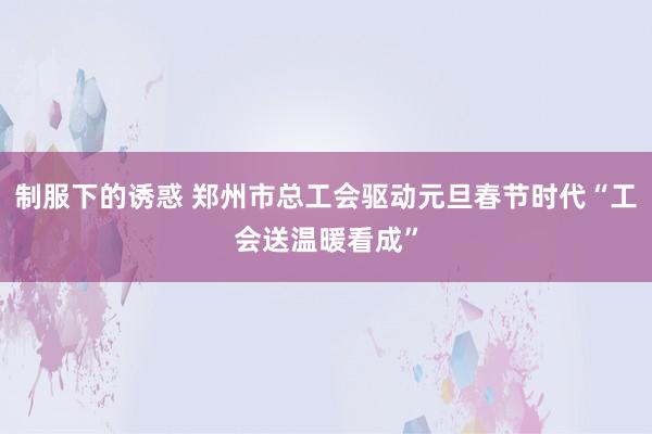 制服下的诱惑 郑州市总工会驱动元旦春节时代“工会送温暖看成”