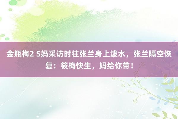 金瓶梅2 S妈采访时往张兰身上泼水，张兰隔空恢复：筱梅快生，妈给你带！