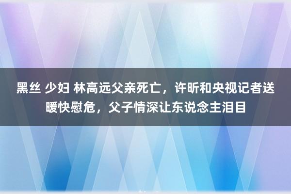 黑丝 少妇 林高远父亲死亡，许昕和央视记者送暖快慰危，父子情深让东说念主泪目