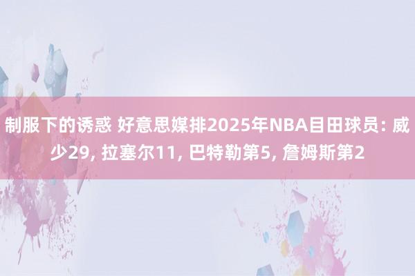 制服下的诱惑 好意思媒排2025年NBA目田球员: 威少29， 拉塞尔11， 巴特勒第5， 詹姆斯第2