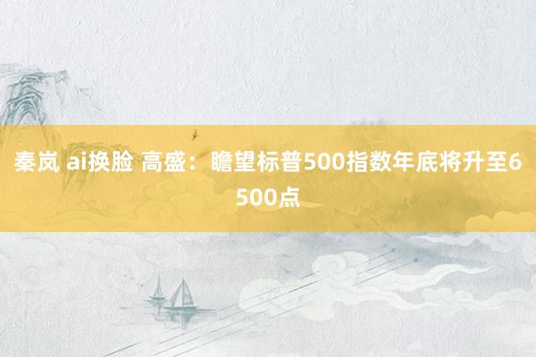 秦岚 ai换脸 高盛：瞻望标普500指数年底将升至6500点