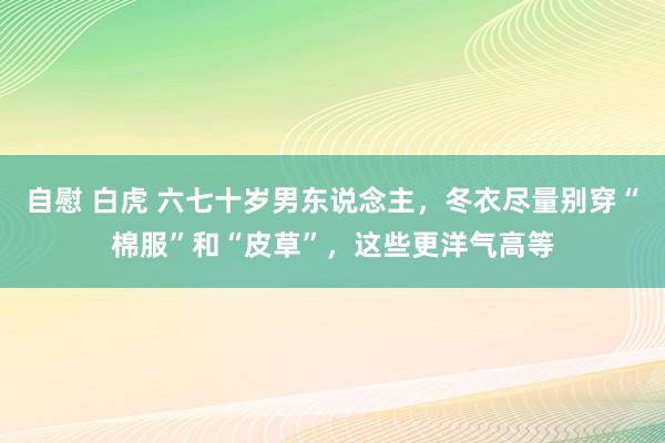 自慰 白虎 六七十岁男东说念主，冬衣尽量别穿“棉服”和“皮草”，这些更洋气高等