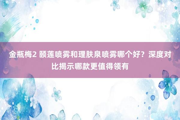 金瓶梅2 颐莲喷雾和理肤泉喷雾哪个好？深度对比揭示哪款更值得领有