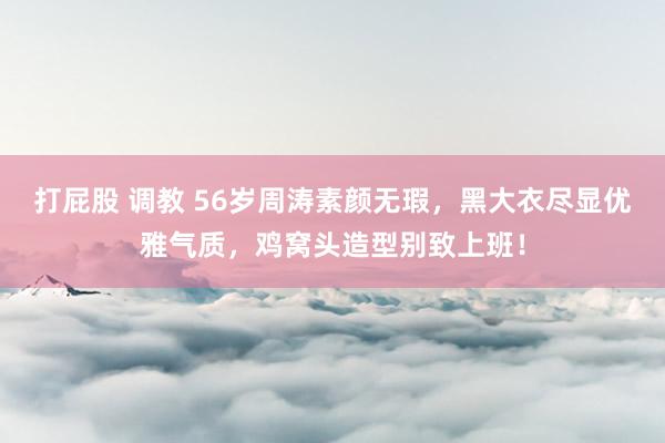 打屁股 调教 56岁周涛素颜无瑕，黑大衣尽显优雅气质，鸡窝头造型别致上班！