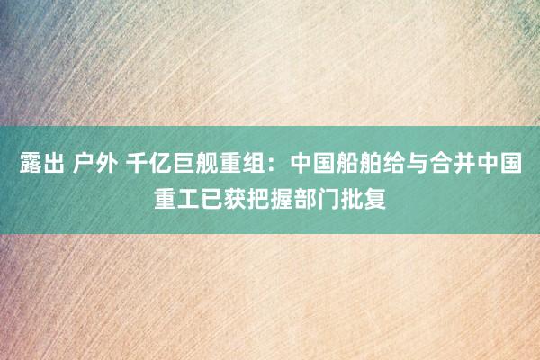 露出 户外 千亿巨舰重组：中国船舶给与合并中国重工已获把握部门批复