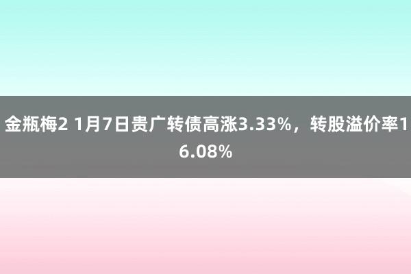 金瓶梅2 1月7日贵广转债高涨3.33%，转股溢价率16.08%