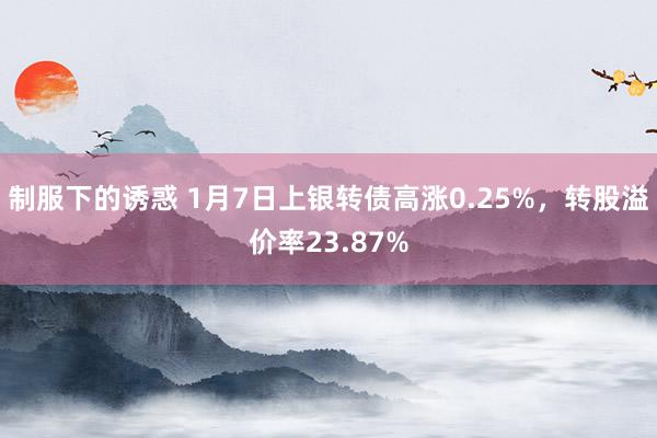 制服下的诱惑 1月7日上银转债高涨0.25%，转股溢价率23.87%