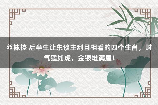 丝袜控 后半生让东谈主刮目相看的四个生肖，财气猛如虎，金银堆满屋！