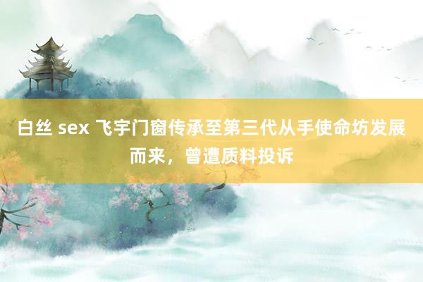 白丝 sex 飞宇门窗传承至第三代从手使命坊发展而来，曾遭质料投诉