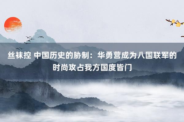 丝袜控 中国历史的胁制：华勇营成为八国联军的时尚攻占我方国度皆门