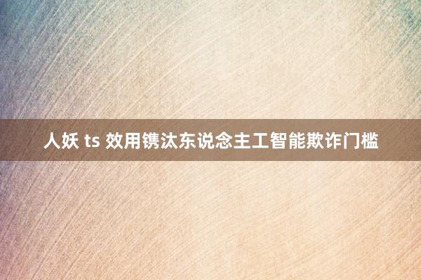 人妖 ts 效用镌汰东说念主工智能欺诈门槛