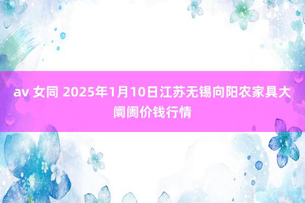 av 女同 2025年1月10日江苏无锡向阳农家具大阛阓价钱行情