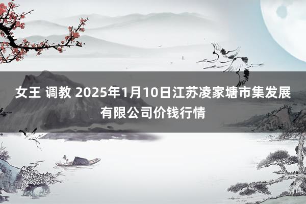 女王 调教 2025年1月10日江苏凌家塘市集发展有限公司价钱行情