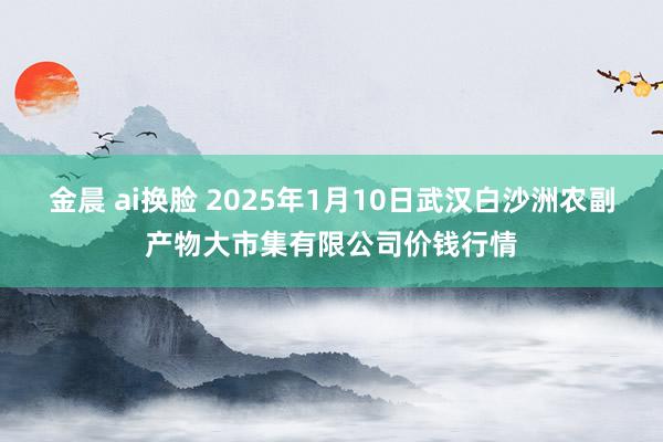 金晨 ai换脸 2025年1月10日武汉白沙洲农副产物大市集有限公司价钱行情