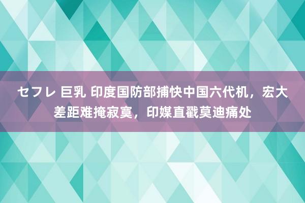 セフレ 巨乳 印度国防部捕快中国六代机，宏大差距难掩寂寞，印媒直戳莫迪痛处