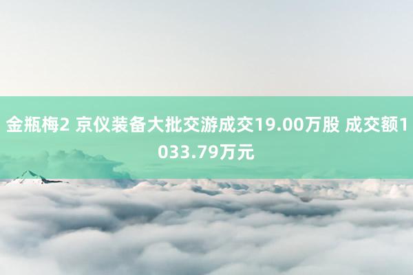 金瓶梅2 京仪装备大批交游成交19.00万股 成交额1033.79万元