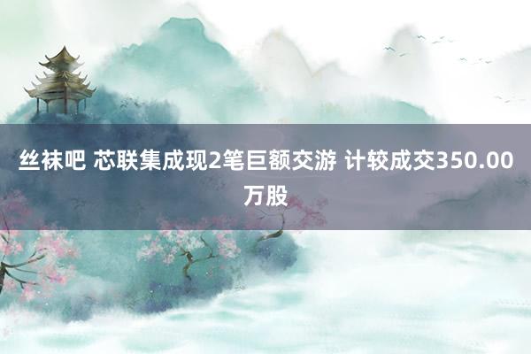 丝袜吧 芯联集成现2笔巨额交游 计较成交350.00万股