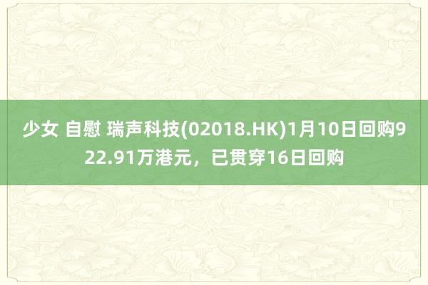 少女 自慰 瑞声科技(02018.HK)1月10日回购922.91万港元，已贯穿16日回购