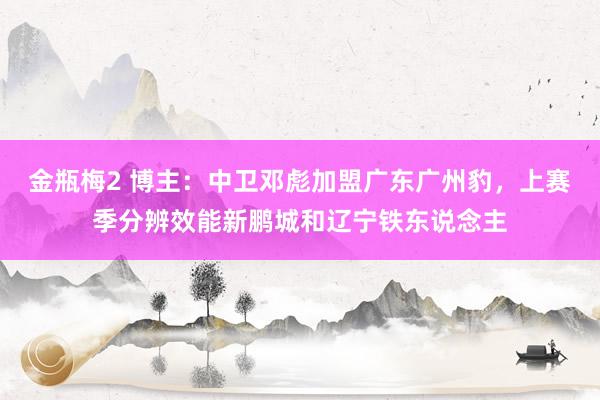 金瓶梅2 博主：中卫邓彪加盟广东广州豹，上赛季分辨效能新鹏城和辽宁铁东说念主