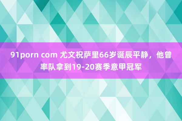 91porn com 尤文祝萨里66岁诞辰平静，他曾率队拿到19-20赛季意甲冠军