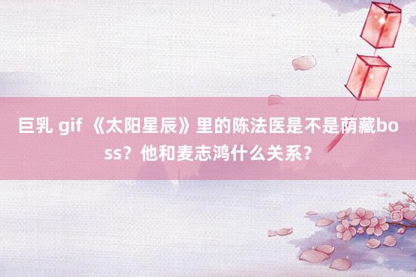 巨乳 gif 《太阳星辰》里的陈法医是不是荫藏boss？他和麦志鸿什么关系？