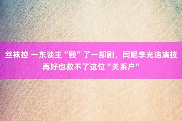 丝袜控 一东谈主“毁”了一部剧，闫妮李光洁演技再好也救不了这位“关系户”