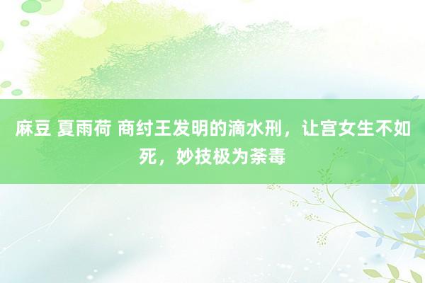 麻豆 夏雨荷 商纣王发明的滴水刑，让宫女生不如死，妙技极为荼毒