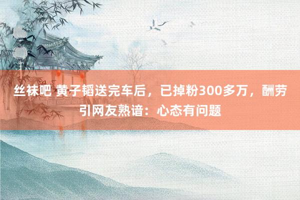 丝袜吧 黄子韬送完车后，已掉粉300多万，酬劳引网友熟谙：心态有问题