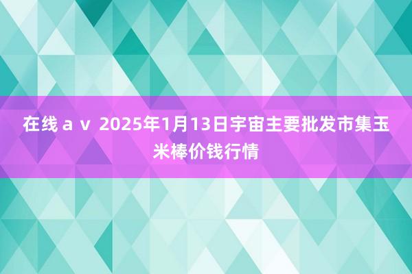 在线ａｖ 2025年1月13日宇宙主要批发市集玉米棒价钱行情