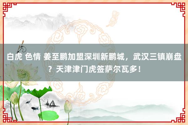 白虎 色情 姜至鹏加盟深圳新鹏城，武汉三镇崩盘？天津津门虎签萨尔瓦多！