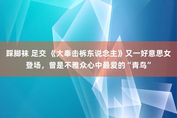 踩脚袜 足交 《大奉击柝东说念主》又一好意思女登场，曾是不雅众心中最爱的“青鸟”