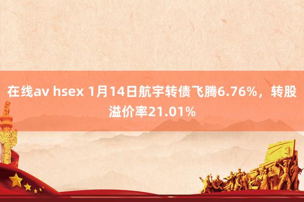 在线av hsex 1月14日航宇转债飞腾6.76%，转股溢价率21.01%